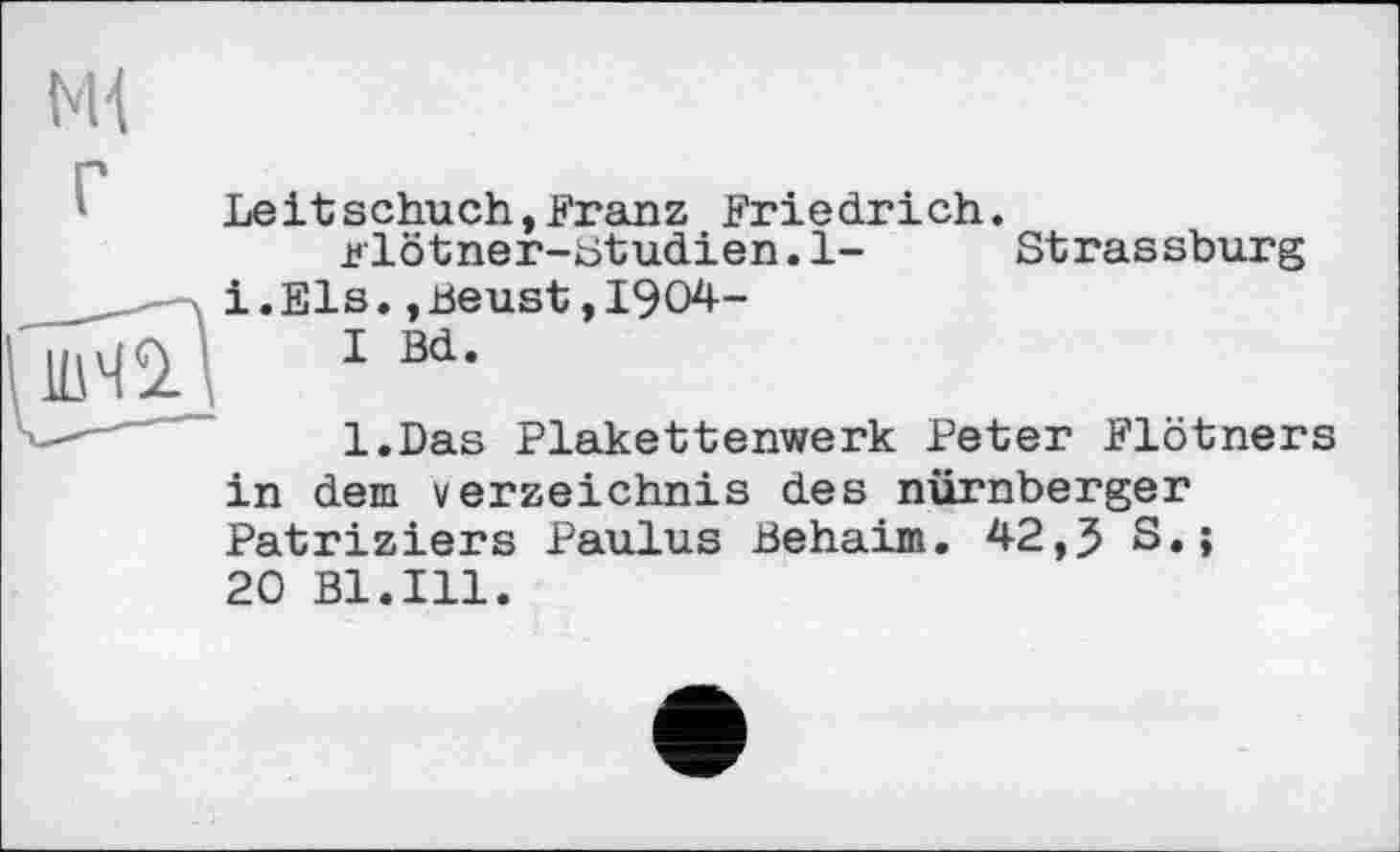 ﻿Ml
Leitschuch,Franz Friedrich.
Blötner-Studien.l- Strassburg і.Els.,Beust,1904-
I Bd.
l.Das Plakettenwerk Peter Flötners in dem Verzeichnis des nürnberger Patriziers Paulus Behaim. 42,3 S.;
20 Bl.Ill.